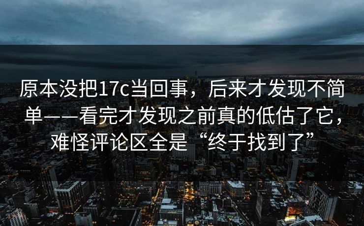 原本没把17c当回事，后来才发现不简单——看完才发现之前真的低估了它，难怪评论区全是“终于找到了”