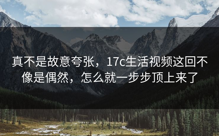 真不是故意夸张，17c生活视频这回不像是偶然，怎么就一步步顶上来了