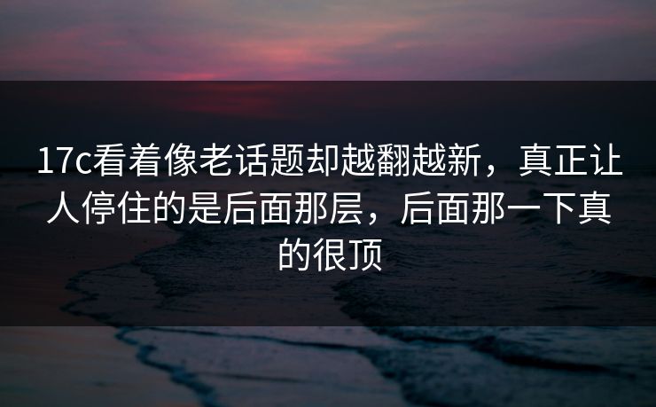 17c看着像老话题却越翻越新，真正让人停住的是后面那层，后面那一下真的很顶