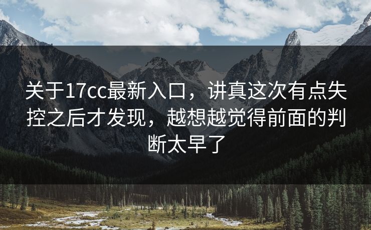关于17cc最新入口，讲真这次有点失控之后才发现，越想越觉得前面的判断太早了