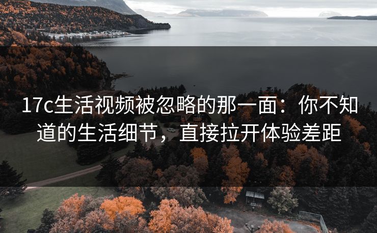 17c生活视频被忽略的那一面：你不知道的生活细节，直接拉开体验差距
