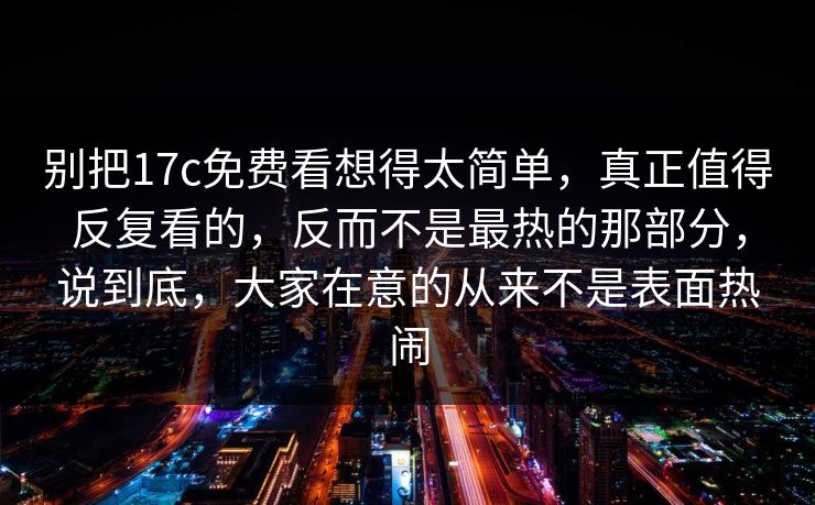 别把17c免费看想得太简单，真正值得反复看的，反而不是最热的那部分，说到底，大家在意的从来不是表面热闹
