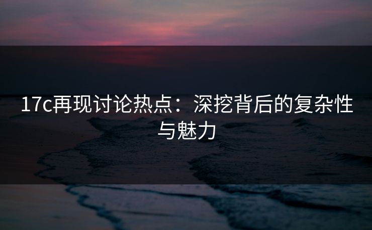 17c再现讨论热点：深挖背后的复杂性与魅力