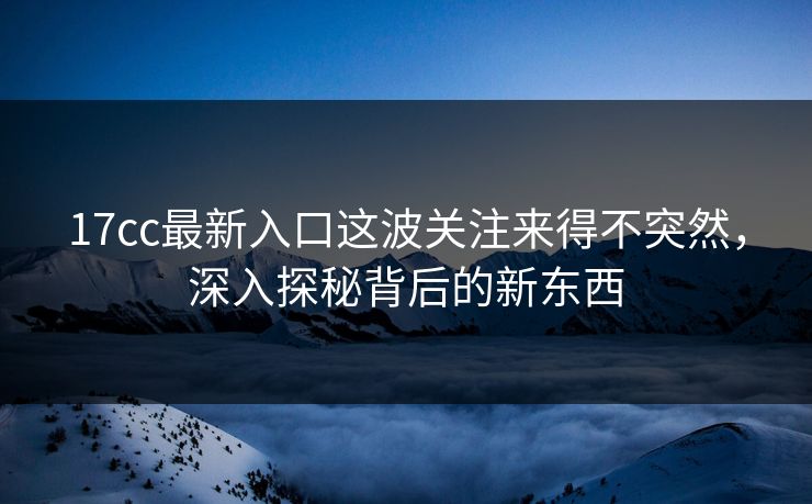 17cc最新入口这波关注来得不突然，深入探秘背后的新东西
