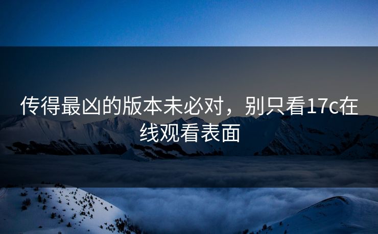 传得最凶的版本未必对，别只看17c在线观看表面
