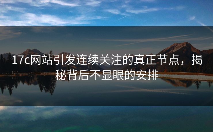 17c网站引发连续关注的真正节点，揭秘背后不显眼的安排
