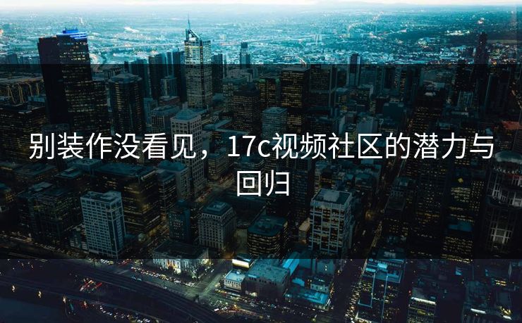 别装作没看见，17c视频社区的潜力与回归