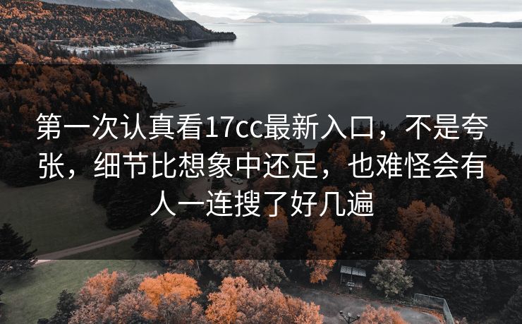 第一次认真看17cc最新入口，不是夸张，细节比想象中还足，也难怪会有人一连搜了好几遍