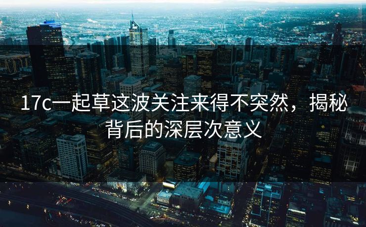 17c一起草这波关注来得不突然，揭秘背后的深层次意义