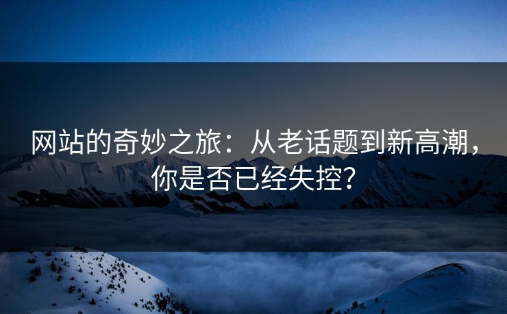 网站的奇妙之旅：从老话题到新高潮，你是否已经失控？