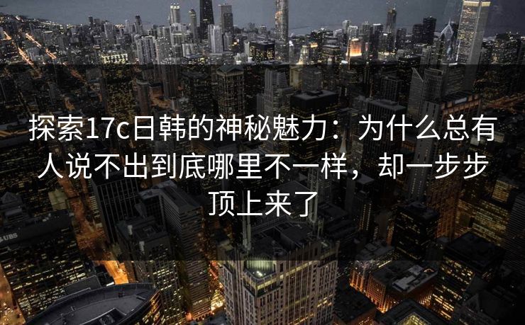 探索17c日韩的神秘魅力：为什么总有人说不出到底哪里不一样，却一步步顶上来了