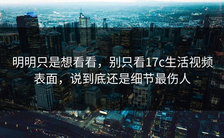 明明只是想看看，别只看17c生活视频表面，说到底还是细节最伤人
