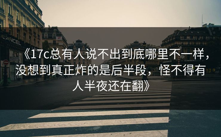 《17c总有人说不出到底哪里不一样，没想到真正炸的是后半段，怪不得有人半夜还在翻》