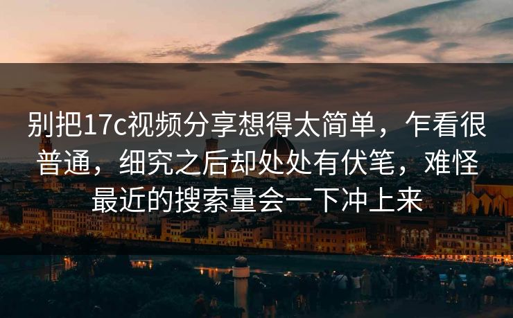 别把17c视频分享想得太简单，乍看很普通，细究之后却处处有伏笔，难怪最近的搜索量会一下冲上来