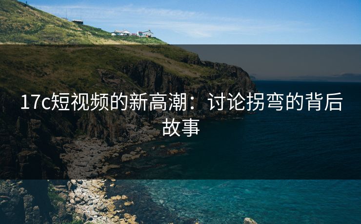 17c短视频的新高潮：讨论拐弯的背后故事