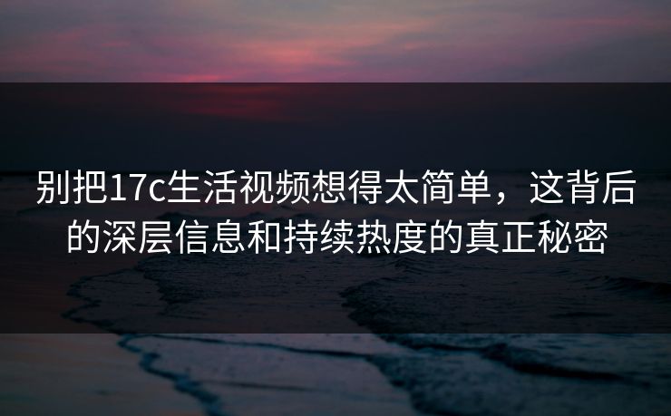 别把17c生活视频想得太简单，这背后的深层信息和持续热度的真正秘密