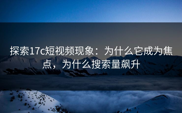 探索17c短视频现象：为什么它成为焦点，为什么搜索量飙升