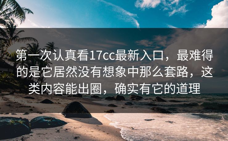 第一次认真看17cc最新入口，最难得的是它居然没有想象中那么套路，这类内容能出圈，确实有它的道理