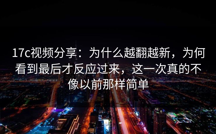 17c视频分享：为什么越翻越新，为何看到最后才反应过来，这一次真的不像以前那样简单