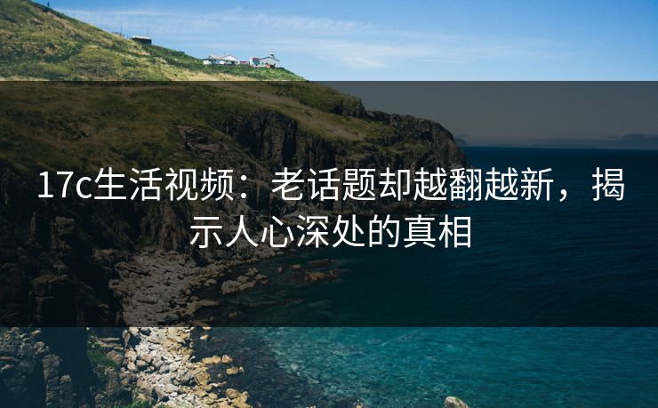 17c生活视频：老话题却越翻越新，揭示人心深处的真相