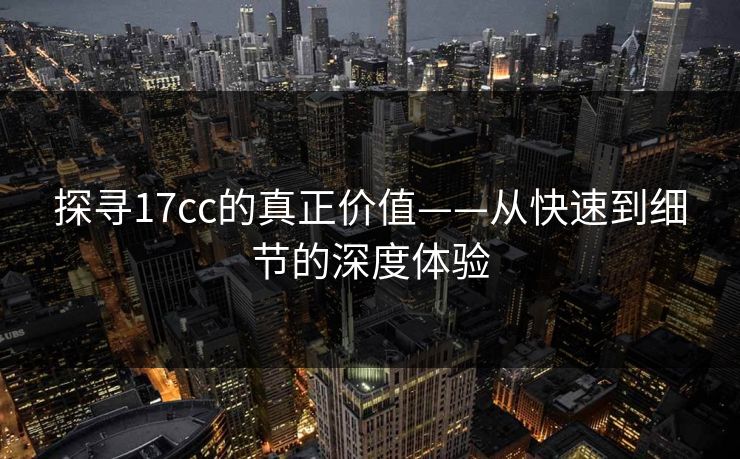 探寻17cc的真正价值——从快速到细节的深度体验