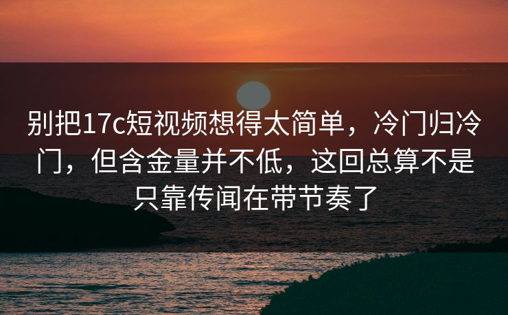 别把17c短视频想得太简单，冷门归冷门，但含金量并不低，这回总算不是只靠传闻在带节奏了