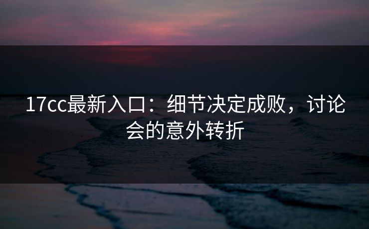 17cc最新入口：细节决定成败，讨论会的意外转折