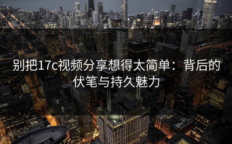 别把17c视频分享想得太简单：背后的伏笔与持久魅力