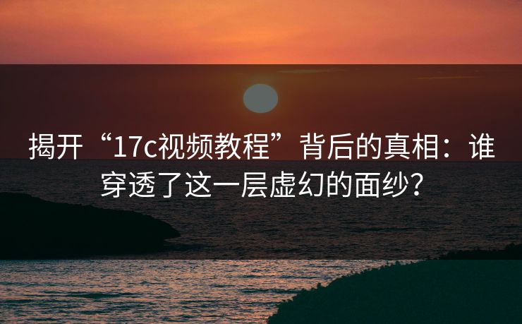 揭开“17c视频教程”背后的真相：谁穿透了这一层虚幻的面纱？