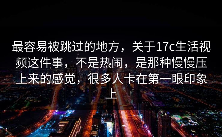 最容易被跳过的地方，关于17c生活视频这件事，不是热闹，是那种慢慢压上来的感觉，很多人卡在第一眼印象上