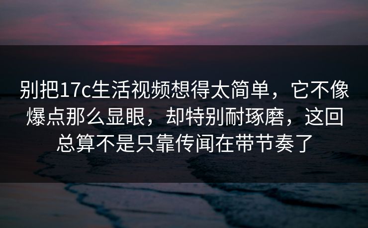 别把17c生活视频想得太简单，它不像爆点那么显眼，却特别耐琢磨，这回总算不是只靠传闻在带节奏了
