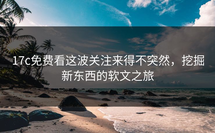 17c免费看这波关注来得不突然，挖掘新东西的软文之旅
