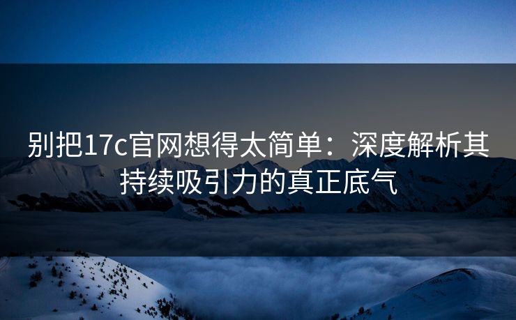 别把17c官网想得太简单：深度解析其持续吸引力的真正底气