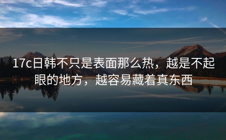 17c日韩不只是表面那么热，越是不起眼的地方，越容易藏着真东西