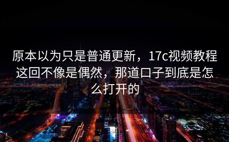 原本以为只是普通更新，17c视频教程这回不像是偶然，那道口子到底是怎么打开的