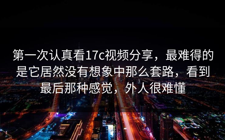 第一次认真看17c视频分享，最难得的是它居然没有想象中那么套路，看到最后那种感觉，外人很难懂