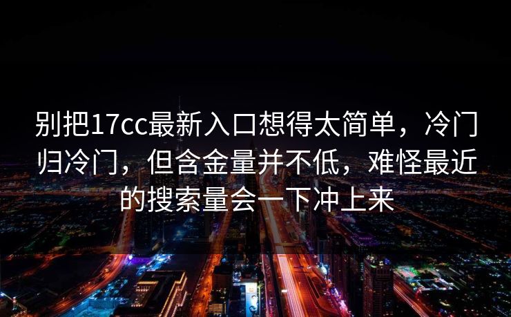 别把17cc最新入口想得太简单，冷门归冷门，但含金量并不低，难怪最近的搜索量会一下冲上来