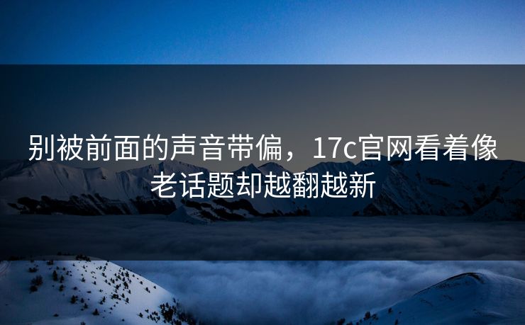 别被前面的声音带偏，17c官网看着像老话题却越翻越新