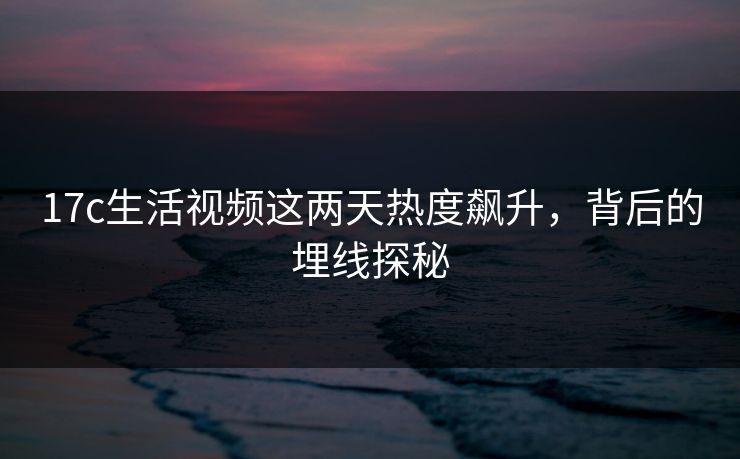 17c生活视频这两天热度飙升，背后的埋线探秘