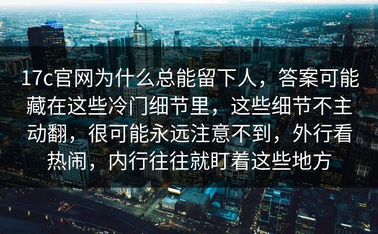 17c官网为什么总能留下人，答案可能藏在这些冷门细节里，这些细节不主动翻，很可能永远注意不到，外行看热闹，内行往往就盯着这些地方