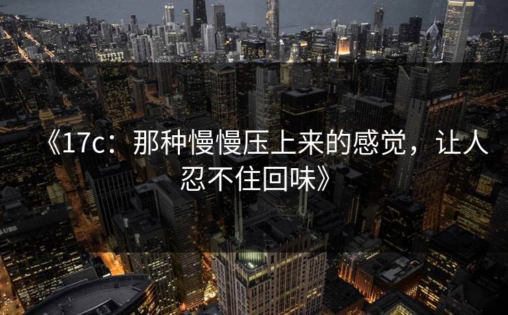 《17c：那种慢慢压上来的感觉，让人忍不住回味》