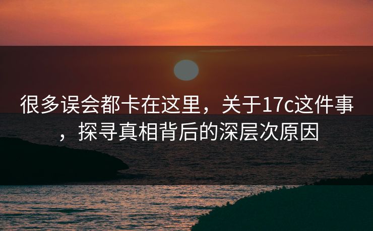很多误会都卡在这里,关于17c这件事,探寻真相背后的深层次原因 很多误会都卡在这里,关于17c这件事,探寻真相背后的深层次原因