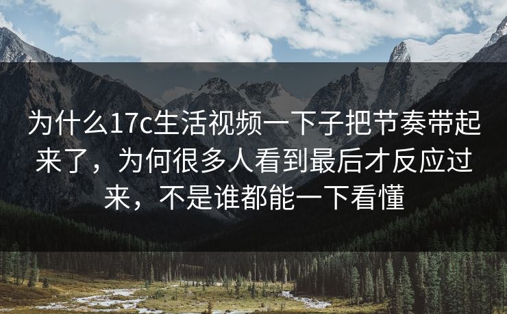 为什么17c生活视频一下子把节奏带起来了,为何很多人看到最后才反应过来,不是谁都能一下看懂 为什么17c生活视频一下子把节奏带起来了,为何很多人看到最后才反应过来,不是谁都能一下看懂