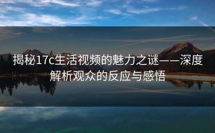 揭秘17c生活视频的魅力之谜——深度解析观众的反应与感悟