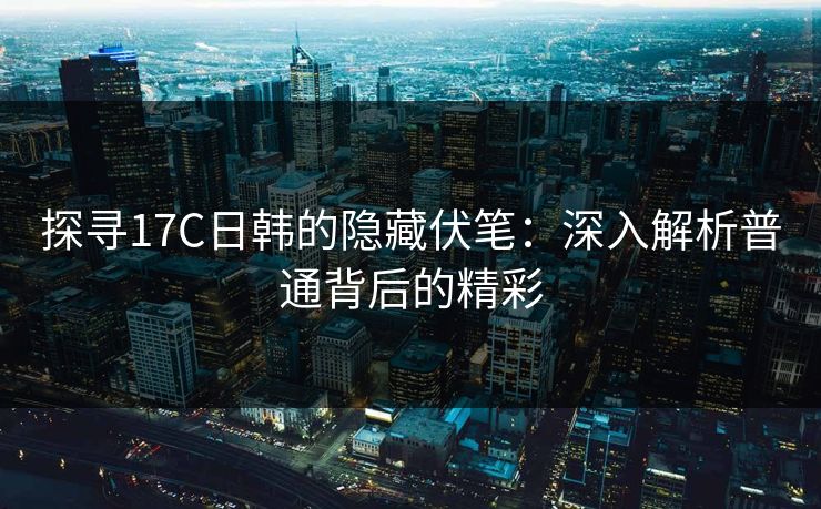 探寻17C日韩的隐藏伏笔:深入解析普通背后的精彩 探寻17C日韩的隐藏伏笔:深入解析普通背后的精彩