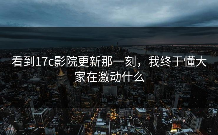 看到17c影院更新那一刻，我终于懂大家在激动什么