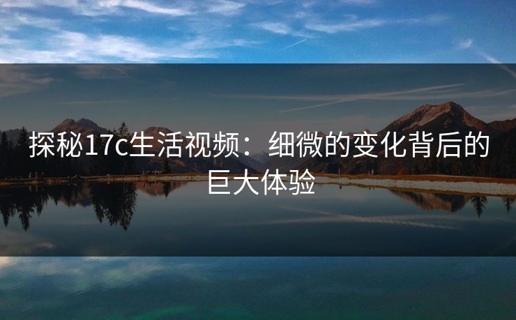 探秘17c生活视频：细微的变化背后的巨大体验