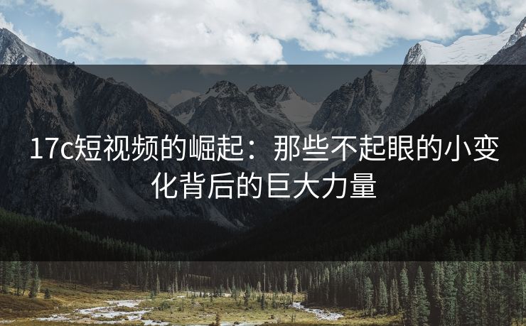 17c短视频的崛起：那些不起眼的小变化背后的巨大力量