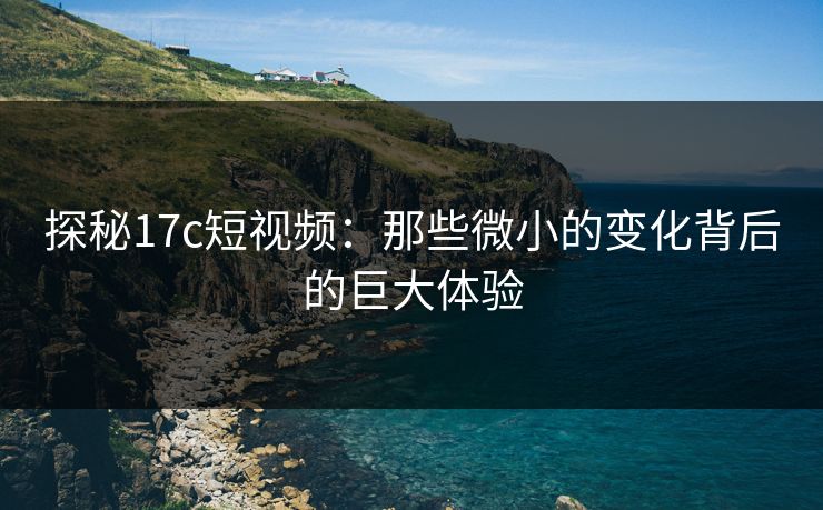 探秘17c短视频：那些微小的变化背后的巨大体验