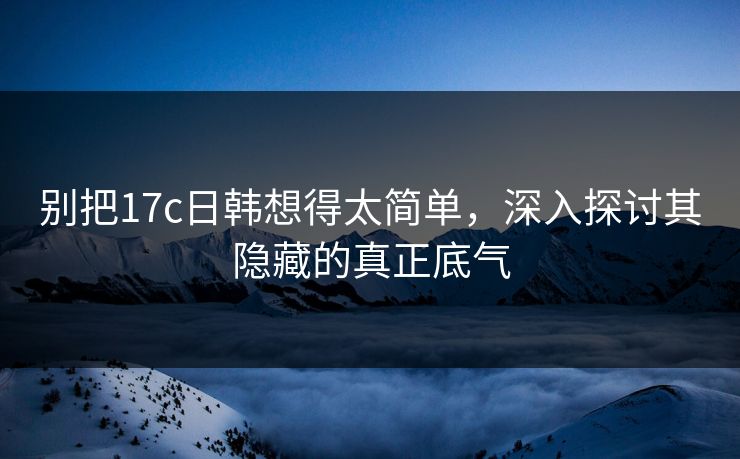 别把17c日韩想得太简单，深入探讨其隐藏的真正底气